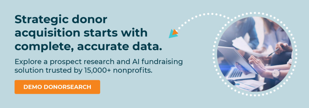 Strategic donor acquisition starts with complete, accurate data. Explore a prospect research and AI fundraising solution trusted by 15,000+ nonprofits. Demo DonorSearch.