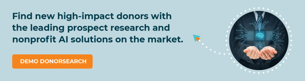 Find new high-impact donors with the leading prospect research and nonprofit AI solutions on the market. Demo DonorSearch.