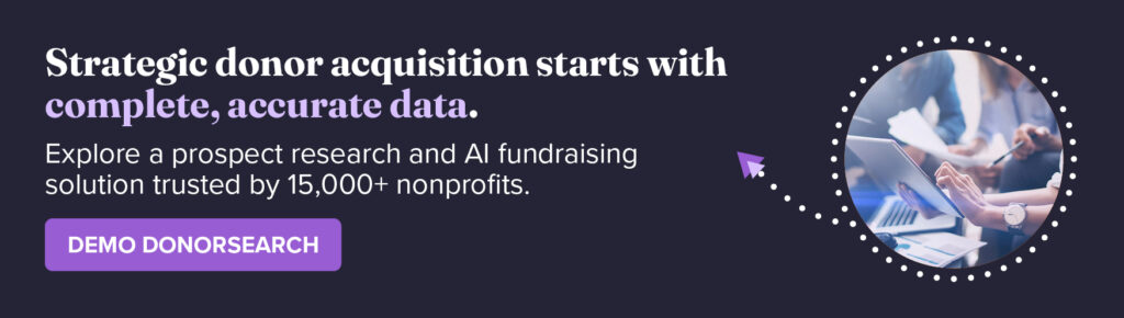 Strategic donor acquisition starts with complete, accurate data. Explore a prospect research and AI fundraising solution trusted by 15,000+ nonprofits. Demo DonorSearch.