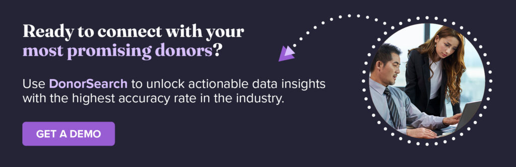 Ready to connect with your nonprofit’s most promising donors? Use DonorSearch to unlock actionable data insights with the highest accuracy rate in the industry. Get a Demo.