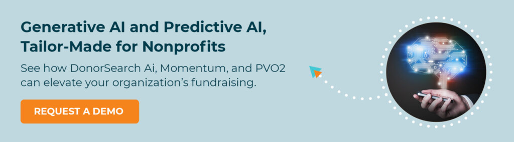 Generative AI and Predictive AI, Tailor-Made for Nonprofits. See how DonorSearch Ai, Momentum, and PVO2 can elevate your organization’s fundraising. Request a Demo.