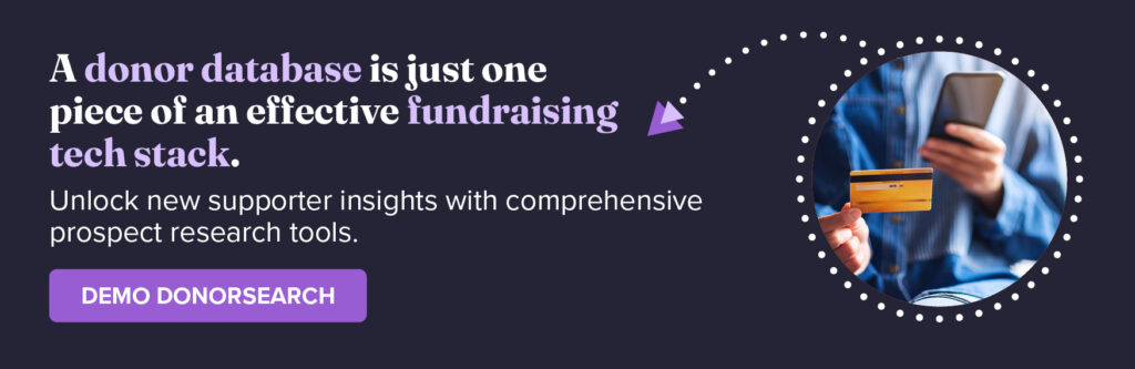 A donor database is just one piece of an effective fundraising tech stack. Unlock new supporter insights with comprehensive prospect research tools. Demo DonorSearch.