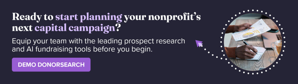 Ready to start planning your nonprofit’s next capital campaign? Equip your team with the leading prospect research and AI fundraising tools before you begin. Demo DonorSearch.